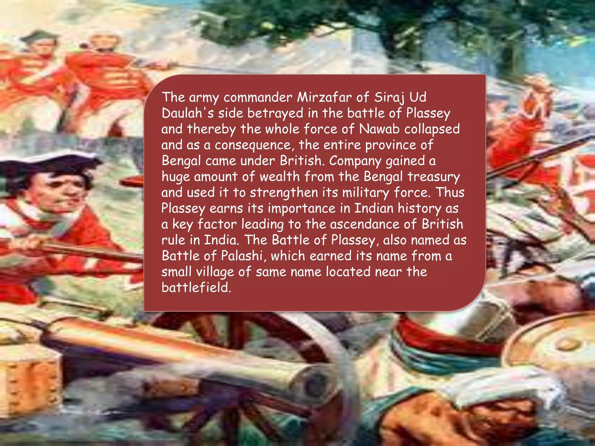 The army commander Mirzafar of Siraj Ud
Daulah's side betrayed in the battle of Plassey
and thereby the whole force of Nawab collapsed
and as a consequence, the entire province of
Bengal came under British. Company gained a
huge amount of wealth from the Bengal treasury
and used it to strengthen its military force. Thus
Plassey earns its importance in Indian history as
a key factor leading to the ascendance of British
rule in India. The Battle of Plassey, also named as
Battle of Palashi, which earned its name from a
small village of same name located near the
battlefield.
 
