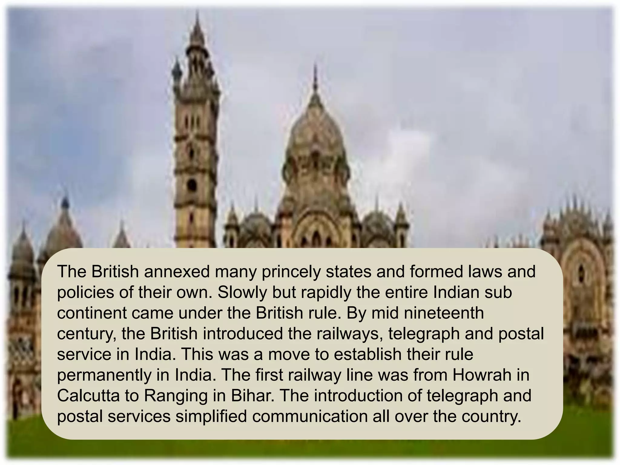 The British annexed many princely states and formed laws and
policies of their own. Slowly but rapidly the entire Indian sub
continent came under the British rule. By mid nineteenth
century, the British introduced the railways, telegraph and postal
service in India. This was a move to establish their rule
permanently in India. The first railway line was from Howrah in
Calcutta to Ranging in Bihar. The introduction of telegraph and
postal services simplified communication all over the country.
 