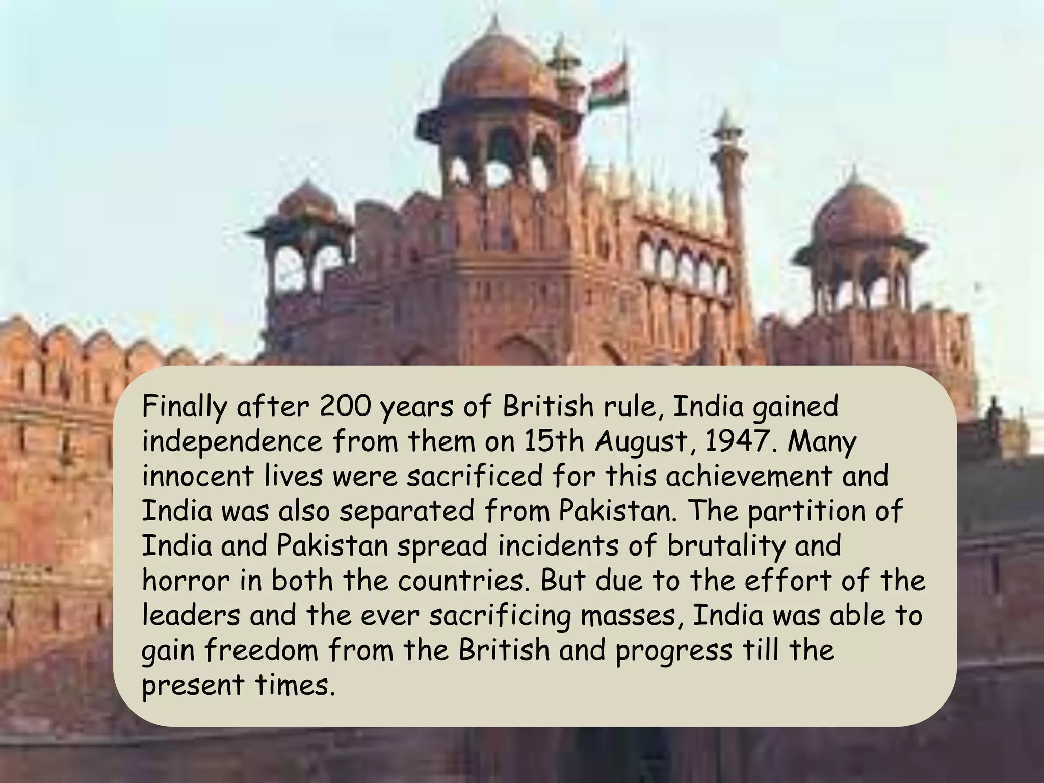 Finally after 200 years of British rule, India gained
independence from them on 15th August, 1947. Many
innocent lives were sacrificed for this achievement and
India was also separated from Pakistan. The partition of
India and Pakistan spread incidents of brutality and
horror in both the countries. But due to the effort of the
leaders and the ever sacrificing masses, India was able to
gain freedom from the British and progress till the
present times.
 