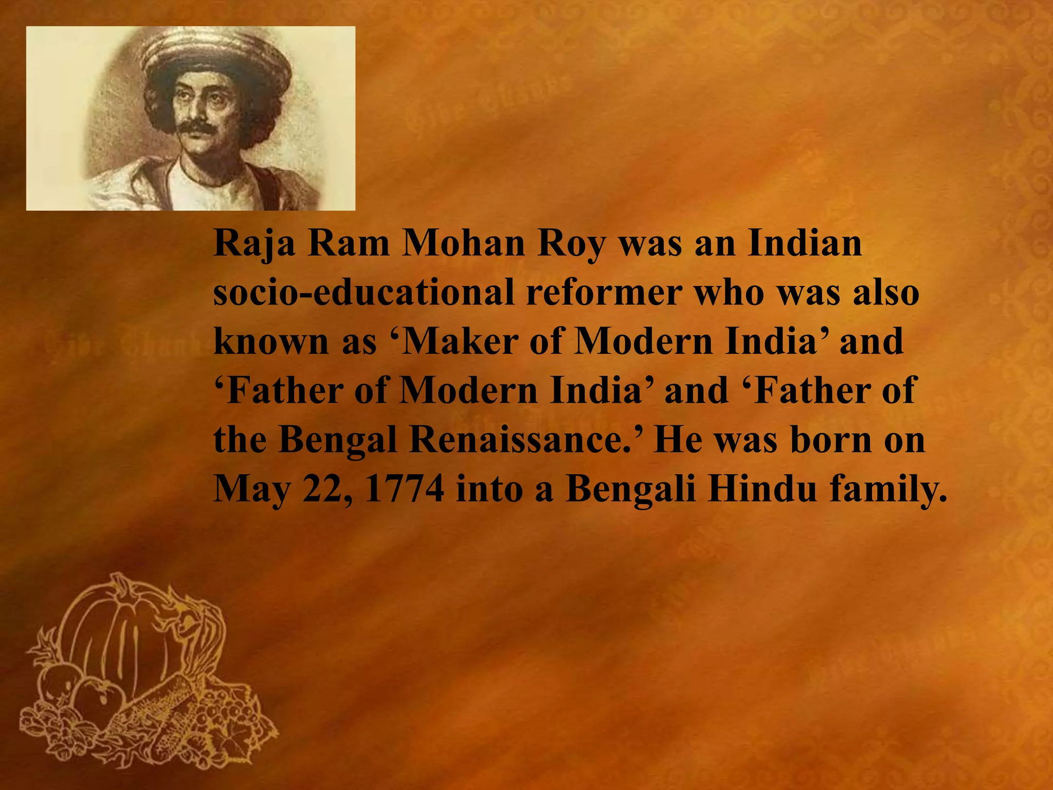 Raja Ram Mohan Roy was an Indian
socio-educational reformer who was also
known as ‘Maker of Modern India’ and
‘Father of Modern India’ and ‘Father of
the Bengal Renaissance.’ He was born on
May 22, 1774 into a Bengali Hindu family.
 