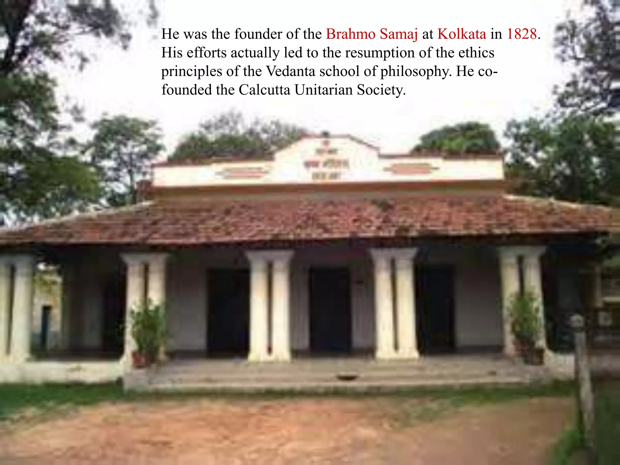 He was the founder of the Brahmo Samaj at Kolkata in 1828.
His efforts actually led to the resumption of the ethics
principles of the Vedanta school of philosophy. He co-
founded the Calcutta Unitarian Society.
 