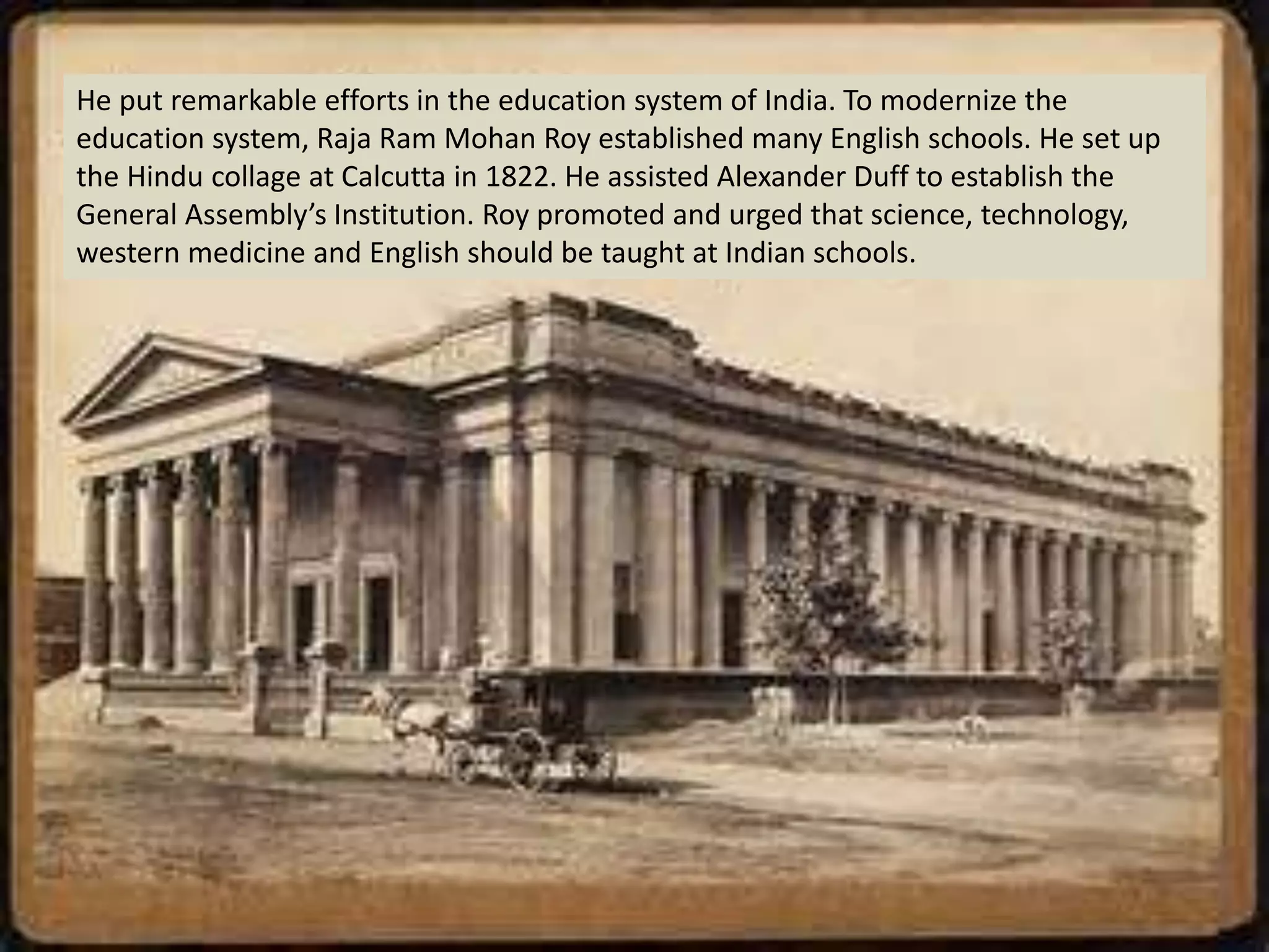 He put remarkable efforts in the education system of India. To modernize the
education system, Raja Ram Mohan Roy established many English schools. He set up
the Hindu collage at Calcutta in 1822. He assisted Alexander Duff to establish the
General Assembly’s Institution. Roy promoted and urged that science, technology,
western medicine and English should be taught at Indian schools.
 