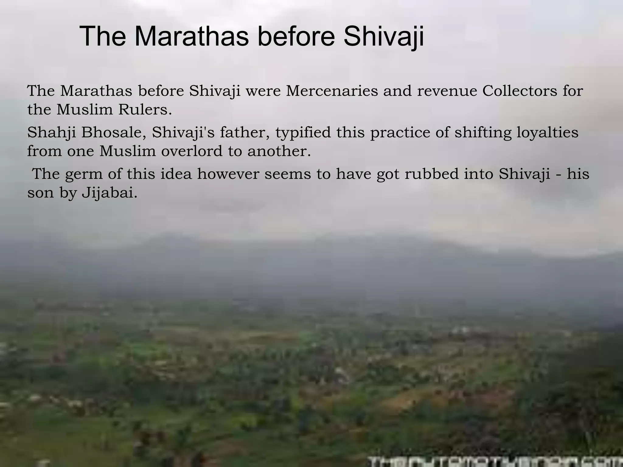 The Marathas before Shivaji
The Marathas before Shivaji were Mercenaries and revenue Collectors for
the Muslim Rulers.
Shahji Bhosale, Shivaji's father, typified this practice of shifting loyalties
from one Muslim overlord to another.
The germ of this idea however seems to have got rubbed into Shivaji - his
son by Jijabai.
 