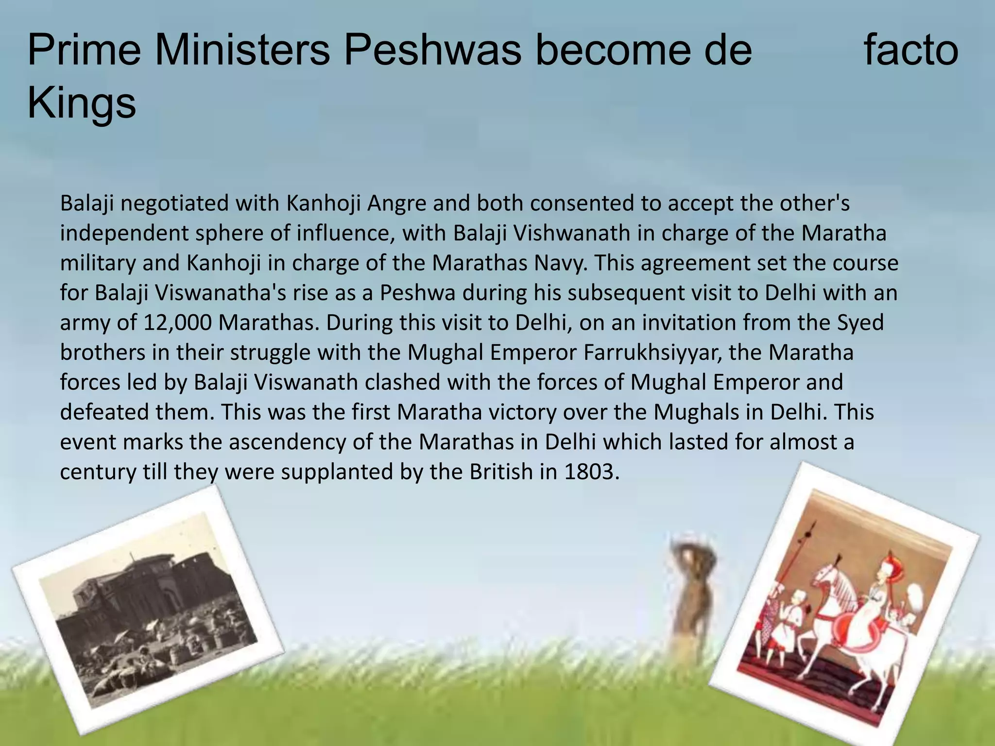 Prime Ministers Peshwas become de facto
Kings
Balaji negotiated with Kanhoji Angre and both consented to accept the other's
independent sphere of influence, with Balaji Vishwanath in charge of the Maratha
military and Kanhoji in charge of the Marathas Navy. This agreement set the course
for Balaji Viswanatha's rise as a Peshwa during his subsequent visit to Delhi with an
army of 12,000 Marathas. During this visit to Delhi, on an invitation from the Syed
brothers in their struggle with the Mughal Emperor Farrukhsiyyar, the Maratha
forces led by Balaji Viswanath clashed with the forces of Mughal Emperor and
defeated them. This was the first Maratha victory over the Mughals in Delhi. This
event marks the ascendency of the Marathas in Delhi which lasted for almost a
century till they were supplanted by the British in 1803.
 