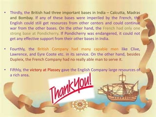 • Thirdly, the British had three important bases in India – Calcutta, Madras
and Bombay. If any of these bases were imperiled by the French, the
English could still get resources from other centers and could continue
war from the other bases. On the other hand, the French had only one
strong base at Pondicherry. If Pondicherry was endangered, it could not
get any effective support from their other bases in India.
• Fourthly, the British Company had many capable men like Clive,
Lawrence, and Eyre Coote etc. in its service. On the other hand, besides
Dupleix, the French Company had no really able man to serve it.
• Fifthly, the victory at Plassey gave the English Company large resources of
a rich area.
 