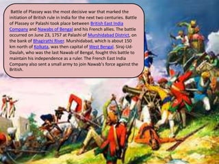 Battle of Plassey was the most decisive war that marked the
initiation of British rule in India for the next two centuries. Battle
of Plassey or Palashi took place between British East India
Company and Nawabs of Bengal and his French allies. The battle
occurred on June 23, 1757 at Palashi of Murshidabad District, on
the bank of Bhagirathi River. Murshidabad, which is about 150
km north of Kolkata, was then capital of West Bengal. Siraj-Ud-
Daulah, who was the last Nawab of Bengal, fought this battle to
maintain his independence as a ruler. The French East India
Company also sent a small army to join Nawab's force against the
British.
 