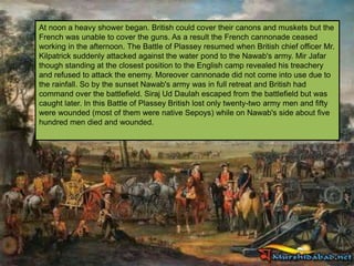 At noon a heavy shower began. British could cover their canons and muskets but the
French was unable to cover the guns. As a result the French cannonade ceased
working in the afternoon. The Battle of Plassey resumed when British chief officer Mr.
Kilpatrick suddenly attacked against the water pond to the Nawab's army. Mir Jafar
though standing at the closest position to the English camp revealed his treachery
and refused to attack the enemy. Moreover cannonade did not come into use due to
the rainfall. So by the sunset Nawab's army was in full retreat and British had
command over the battlefield. Siraj Ud Daulah escaped from the battlefield but was
caught later. In this Battle of Plassey British lost only twenty-two army men and fifty
were wounded (most of them were native Sepoys) while on Nawab's side about five
hundred men died and wounded.
 