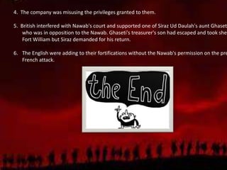 4. The company was misusing the privileges granted to them.
5. British interfered with Nawab's court and supported one of Siraz Ud Daulah's aunt Ghaset
who was in opposition to the Nawab. Ghaseti's treasurer's son had escaped and took shel
Fort William but Siraz demanded for his return.
6. The English were adding to their fortifications without the Nawab's permission on the pre
French attack.
 