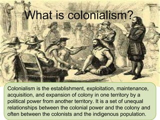 Colonialism is the establishment, exploitation, maintenance,
acquisition, and expansion of colony in one territory by a
political power from another territory. It is a set of unequal
relationships between the colonial power and the colony and
often between the colonists and the indigenous population.
What is colonialism?
 