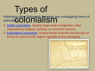 Types of
colonialism
Historians often distinguish between two overlapping forms of
colonialism:
1. Settler colonialism involves large-scale immigration, often
motivated by religious, political, or economic reasons.
2. Exploitation colonialism involves fewer colonists and focuses on
access to resources for export, typically to the metropole.
 