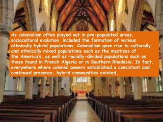 As colonialism often played out in pre-populated areas,
sociocultural evolution included the formation of various
ethnically hybrid populations. Colonialism gave rise to culturally
and ethnically mixed populations such as the mestizos of
the America’s, as well as racially-divided populations such as
those found in French Algeria or in Southern Rhodesia. In fact,
everywhere where colonial powers established a consistent and
continued presence, hybrid communities existed.
 