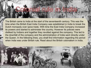 Colonial rule in India
The British came to India at the start of the seventeenth century. This was the
time when the British East India Company was established in India to break the
Dutch monopoly over spice trade. With time the East India Company increased
its powers and started to administer the country. However its policies were
disliked by Indians and together they revolted against the company. This led to
the downfall of the company and the administration of India went directly under
the Queen. In the following lines, you shall find information regarding the period
when India was under British rule. Read about the British colonialism in India.
 