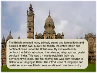 The British annexed many princely states and formed laws and
policies of their own. Slowly but rapidly the entire Indian sub
continent came under the British rule. By mid nineteenth
century, the British introduced the railways, telegraph and postal
service in India. This was a move to establish their rule
permanently in India. The first railway line was from Howrah in
Calcutta to Ranging in Bihar. The introduction of telegraph and
postal services simplified communication all over the country.
 