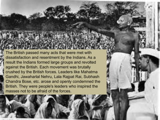 The British passed many acts that were met with
dissatisfaction and resentment by the Indians. As a
result the Indians formed large groups and revolted
against the British. Each movement was brutally
crushed by the British forces. Leaders like Mahatma
Gandhi, Jawaharlal Nehru, Lala Rajpat Rai, Subhash
Chandra Bose, etc. arose and openly condemned the
British. They were people's leaders who inspired the
masses not to be afraid of the forces.
 
