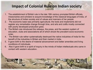 Impact of Colonial Rule on Indian society
1. The establishment of British rule in the late 18th century prompted British officials,
missionaries and scholars to acquire knowledge of the classical languages of India, of
the structure of Indian society and of values and manners of her people.
2. The economic base was primarily agricultural, the tools and implements did not
register any remarkable change through time, and arts and crafts mostly connected
with poorly developed production grew.
3. The British rule introduced the railways, the press, and the western system of
education, clubs and associations all of which shook the prevalent socio-economic
order.
4. The British rule rather systematically destroyed the native industries of India for the
benefit of the industries in Britain and their market in India.
5. It gave birth to the desire of material advancement and better amenities and living
conditions of individuals.
6. Also it gave birth to a spirit of inquiry in the minds of Indian intellectuals who came in
contact with western education.
 