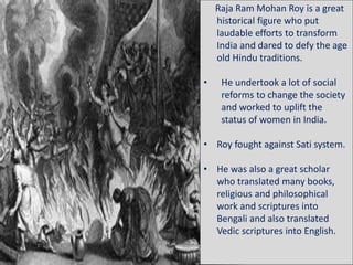 Raja Ram Mohan Roy is a great
historical figure who put
laudable efforts to transform
India and dared to defy the age
old Hindu traditions.
• He undertook a lot of social
reforms to change the society
and worked to uplift the
status of women in India.
• Roy fought against Sati system.
• He was also a great scholar
who translated many books,
religious and philosophical
work and scriptures into
Bengali and also translated
Vedic scriptures into English.
 