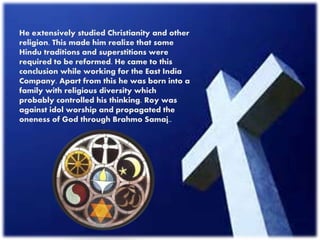 He extensively studied Christianity and other
religion. This made him realize that some
Hindu traditions and superstitions were
required to be reformed. He came to this
conclusion while working for the East India
Company. Apart from this he was born into a
family with religious diversity which
probably controlled his thinking. Roy was
against idol worship and propagated the
oneness of God through Brahmo Samaj..
 