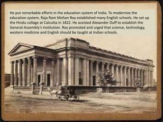 He put remarkable efforts in the education system of India. To modernize the
education system, Raja Ram Mohan Roy established many English schools. He set up
the Hindu collage at Calcutta in 1822. He assisted Alexander Duff to establish the
General Assembly’s Institution. Roy promoted and urged that science, technology,
western medicine and English should be taught at Indian schools.
 