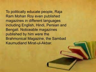 To politically educate people, Raja
Ram Mohan Roy even published
magazines in different languages
including English, Hindi, Persian and
Bengali. Noticeable magazines
published by him were the
Brahmonical Magazine, the Sambad
Kaumudiand Mirat-ul-Akbar.
 