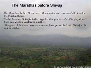 The Marathas before Shivaji
The Marathas before Shivaji were Mercenaries and revenue Collectors for
the Muslim Rulers.
Shahji Bhosale, Shivaji's father, typified this practice of shifting loyalties
from one Muslim overlord to another.
The germ of this idea however seems to have got rubbed into Shivaji - his
son by Jijabai.
 