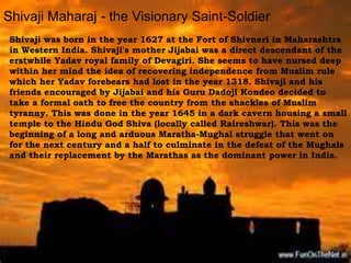 Shivaji Maharaj - the Visionary Saint-Soldier
Shivaji was born in the year 1627 at the Fort of Shivneri in Maharashtra
in Western India. Shivaji's mother Jijabai was a direct descendant of the
erstwhile Yadav royal family of Devagiri. She seems to have nursed deep
within her mind the idea of recovering independence from Muslim rule
which her Yadav forebears had lost in the year 1318. Shivaji and his
friends encouraged by Jijabai and his Guru Dadoji Kondeo decided to
take a formal oath to free the country from the shackles of Muslim
tyranny. This was done in the year 1645 in a dark cavern housing a small
temple to the Hindu God Shiva (locally called Raireshwar). This was the
beginning of a long and arduous Maratha-Mughal struggle that went on
for the next century and a half to culminate in the defeat of the Mughals
and their replacement by the Marathas as the dominant power in India.
 