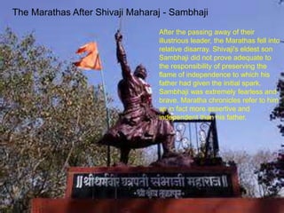 The Marathas After Shivaji Maharaj - Sambhaji
After the passing away of their
illustrious leader, the Marathas fell into
relative disarray. Shivaji's eldest son
Sambhaji did not prove adequate to
the responsibility of preserving the
flame of independence to which his
father had given the initial spark.
Sambhaji was extremely fearless and
brave. Maratha chronicles refer to him
as in fact more assertive and
independent than his father.
 
