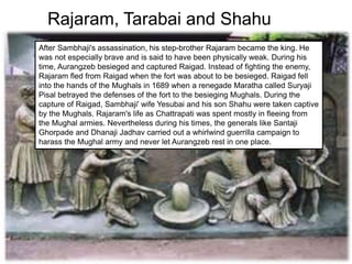 Rajaram, Tarabai and Shahu
After Sambhaji's assassination, his step-brother Rajaram became the king. He
was not especially brave and is said to have been physically weak. During his
time, Aurangzeb besieged and captured Raigad. Instead of fighting the enemy,
Rajaram fled from Raigad when the fort was about to be besieged. Raigad fell
into the hands of the Mughals in 1689 when a renegade Maratha called Suryaji
Pisal betrayed the defenses of the fort to the besieging Mughals. During the
capture of Raigad, Sambhaji' wife Yesubai and his son Shahu were taken captive
by the Mughals. Rajaram's life as Chattrapati was spent mostly in fleeing from
the Mughal armies. Nevertheless during his times, the generals like Santaji
Ghorpade and Dhanaji Jadhav carried out a whirlwind guerrilla campaign to
harass the Mughal army and never let Aurangzeb rest in one place.
 