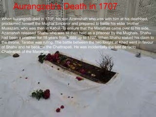 Aurangzeb's Death in 1707
When Aurangzeb died in 1707, his son Azamshah who was with him at his deathbed,
proclaimed himself the Mughal Emperor and prepared to battle his elder brother
Muaazam, who was then in Kabul. To ensure that the Marathas came over to his side,
Azamshah released Shahu who was till then held as a prisoner by the Mughals. Shahu
had been a prisoner for 18 years from 1689 up to 1707. When Shahu staked his claim to
the throne, Tarabai was ruling. The battle between the two fought at Khed went in favour
of Shahu and he became the Chattrapati. He was incidentally the last de facto
Chattrapati of the Marathas.
 