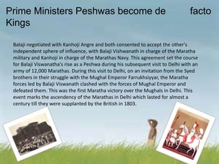 Prime Ministers Peshwas become de facto
Kings
Balaji negotiated with Kanhoji Angre and both consented to accept the other's
independent sphere of influence, with Balaji Vishwanath in charge of the Maratha
military and Kanhoji in charge of the Marathas Navy. This agreement set the course
for Balaji Viswanatha's rise as a Peshwa during his subsequent visit to Delhi with an
army of 12,000 Marathas. During this visit to Delhi, on an invitation from the Syed
brothers in their struggle with the Mughal Emperor Farrukhsiyyar, the Maratha
forces led by Balaji Viswanath clashed with the forces of Mughal Emperor and
defeated them. This was the first Maratha victory over the Mughals in Delhi. This
event marks the ascendency of the Marathas in Delhi which lasted for almost a
century till they were supplanted by the British in 1803.
 