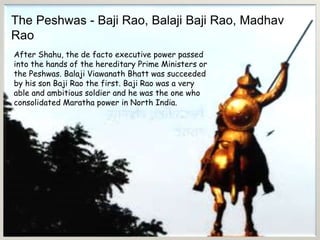 The Peshwas - Baji Rao, Balaji Baji Rao, Madhav
Rao
After Shahu, the de facto executive power passed
into the hands of the hereditary Prime Ministers or
the Peshwas. Balaji Viawanath Bhatt was succeeded
by his son Baji Rao the first. Baji Rao was a very
able and ambitious soldier and he was the one who
consolidated Maratha power in North India.
 