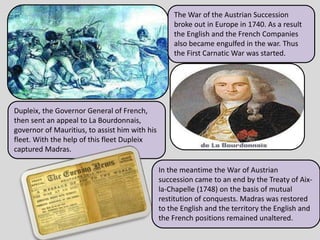 The War of the Austrian Succession
broke out in Europe in 1740. As a result
the English and the French Companies
also became engulfed in the war. Thus
the First Carnatic War was started.
Dupleix, the Governor General of French,
then sent an appeal to La Bourdonnais,
governor of Mauritius, to assist him with his
fleet. With the help of this fleet Dupleix
captured Madras.
In the meantime the War of Austrian
succession came to an end by the Treaty of Aix-
la-Chapelle (1748) on the basis of mutual
restitution of conquests. Madras was restored
to the English and the territory the English and
the French positions remained unaltered.
 