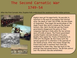 The Second Carnatic War
1749-54
After the First Carnatic War, Dupleix fully understood the weakness of the Indian princes.
Dupleix soon got his opportunity. He was able to
interfere in the wars of succession that started
after the death of Asaf Jah (1748), the late Nizam
of Hyderabad. Thus began the second phase of the
Anglo French War which is known as the Second
Carnatic War. Both the British and the French
governments disapproved the policy of their
companies fighting in India while the two nations
were officially at peace. The French government
recalled Dupleix and sent Godehu in his place.
Godehu then signed the Treaty of Pondicherry in
1755 with the English. By this treaty both the
nations agreed not to interfere in the quarrels of
the Indian princes. After this treaty though the
French were able to maintain their hold over
Hyderabad for some time, they lost much of the
prestige they had gained before. The British control
over the Carnatic was also established.
 