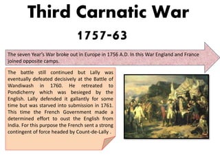 Third Carnatic War
1757-63
The seven Year’s War broke out in Europe in 1756 A.D. In this War England and France
joined opposite camps.
The battle still continued but Lally was
eventually defeated decisively at the Battle of
Wandiwash in 1760. He retreated to
Pondicherry which was besieged by the
English. Lally defended it gallantly for some
time but was starved into submission in 1761.
This time the French Government made a
determined effort to oust the English from
India. For this purpose the French sent a strong
contingent of force headed by Count-de-Lally .
 