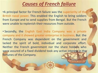 Causes of French failure
•A principal factor for French failure was the superiority of the
British naval power. This enabled the English to bring soldiers
from Europe and to send supplies from Bengal. But the French
were unable to replenish their resources from outside.
• Secondly, the English East India Company was a private
company and it showed greater enterprise in business. But the
French Company was dependent on the government and
lacked the spirit of bold, individual and corporate effort.
Neither the French government nor the share holders who
were assured of a fixed dividend took any active interest in the
fortunes of the Company.
 