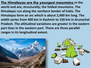 The Himalayas are the youngest mountains in the
world and are; structurally; the folded mountains. The
Himalayas run along the northern border of India. The
Himalayas form an arc which is about 2,400 km long. The
width varies from 400 km in Kashmir to 150 km in Arunachal
Pradesh. The altitudinal variations are greater in the eastern
part than in the western part. There are three parallel
ranges in its longitudinal extent.
 