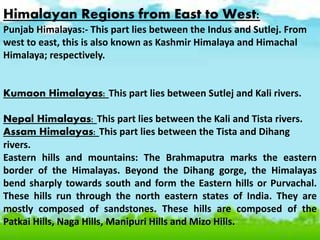 Himalayan Regions from East to West:
Punjab Himalayas:- This part lies between the Indus and Sutlej. From
west to east, this is also known as Kashmir Himalaya and Himachal
Himalaya; respectively.
Kumaon Himalayas: This part lies between Sutlej and Kali rivers.
Nepal Himalayas: This part lies between the Kali and Tista rivers.
Assam Himalayas: This part lies between the Tista and Dihang
rivers.
Eastern hills and mountains: The Brahmaputra marks the eastern
border of the Himalayas. Beyond the Dihang gorge, the Himalayas
bend sharply towards south and form the Eastern hills or Purvachal.
These hills run through the north eastern states of India. They are
mostly composed of sandstones. These hills are composed of the
Patkai Hills, Naga Hills, Manipuri Hills and Mizo Hills.
 