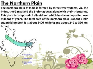 The Northern Plain
The northern plain of India is formed by three river systems, viz. the
Indus, the Ganga and the Brahmaputra; along with their tributaries.
This plain is composed of alluvial soil which has been deposited over
millions of years. The total area of the northern plain is about 7 lakh
square kilometer. It is about 2400 km long and about 240 to 320 km
broad
 