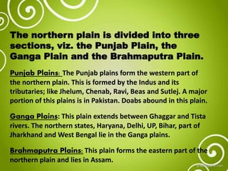 The northern plain is divided into three
sections, viz. the Punjab Plain, the
Ganga Plain and the Brahmaputra Plain.
Punjab Plains: The Punjab plains form the western part of
the northern plain. This is formed by the Indus and its
tributaries; like Jhelum, Chenab, Ravi, Beas and Sutlej. A major
portion of this plains is in Pakistan. Doabs abound in this plain.
Ganga Plains: This plain extends between Ghaggar and Tista
rivers. The northern states, Haryana, Delhi, UP, Bihar, part of
Jharkhand and West Bengal lie in the Ganga plains.
Brahmaputra Plains: This plain forms the eastern part of the
northern plain and lies in Assam.
 