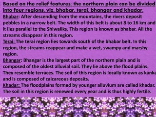 Based on the relief features; the northern plain can be divided
into four regions, viz. bhabar, terai, bhangar and khadar.
Bhabar: After descending from the mountains, the rivers deposit
pebbles in a narrow belt. The width of this belt is about 8 to 16 km and
it lies parallel to the Shiwaliks. This region is known as bhabar. All the
streams disappear in this region.
Terai: The terai region lies towards south of the bhabar belt. In this
region, the streams reappear and make a wet, swampy and marshy
region.
Bhangar: Bhangar is the largest part of the northern plain and is
composed of the oldest alluvial soil. They lie above the flood plains.
They resemble terraces. The soil of this region is locally known as kanka
and is composed of calcareous deposits.
Khadar: The floodplains formed by younger alluvium are called khadar.
The soil in this region is renewed every year and is thus highly fertile.
 