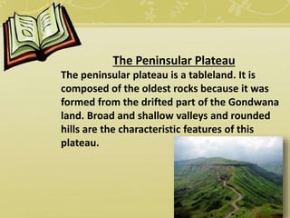 The Peninsular Plateau
The peninsular plateau is a tableland. It is
composed of the oldest rocks because it was
formed from the drifted part of the Gondwana
land. Broad and shallow valleys and rounded
hills are the characteristic features of this
plateau.
 