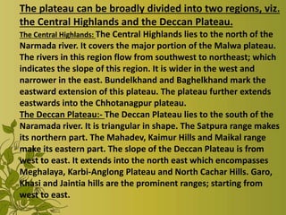 The plateau can be broadly divided into two regions, viz.
the Central Highlands and the Deccan Plateau.
The Central Highlands: The Central Highlands lies to the north of the
Narmada river. It covers the major portion of the Malwa plateau.
The rivers in this region flow from southwest to northeast; which
indicates the slope of this region. It is wider in the west and
narrower in the east. Bundelkhand and Baghelkhand mark the
eastward extension of this plateau. The plateau further extends
eastwards into the Chhotanagpur plateau.
The Deccan Plateau:- The Deccan Plateau lies to the south of the
Naramada river. It is triangular in shape. The Satpura range makes
its northern part. The Mahadev, Kaimur Hills and Maikal range
make its eastern part. The slope of the Deccan Plateau is from
west to east. It extends into the north east which encompasses
Meghalaya, Karbi-Anglong Plateau and North Cachar Hills. Garo,
Khasi and Jaintia hills are the prominent ranges; starting from
west to east.
 