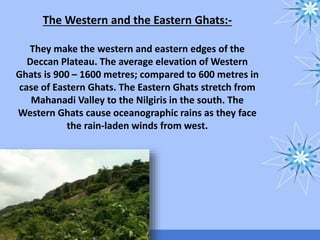 The Western and the Eastern Ghats:-
They make the western and eastern edges of the
Deccan Plateau. The average elevation of Western
Ghats is 900 – 1600 metres; compared to 600 metres in
case of Eastern Ghats. The Eastern Ghats stretch from
Mahanadi Valley to the Nilgiris in the south. The
Western Ghats cause oceanographic rains as they face
the rain-laden winds from west.
 