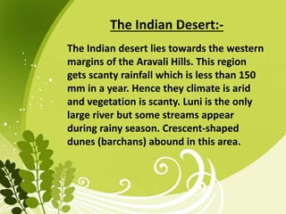 The Indian Desert:-
The Indian desert lies towards the western
margins of the Aravali Hills. This region
gets scanty rainfall which is less than 150
mm in a year. Hence they climate is arid
and vegetation is scanty. Luni is the only
large river but some streams appear
during rainy season. Crescent-shaped
dunes (barchans) abound in this area.
 