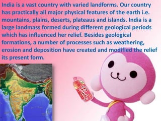 India is a vast country with varied landforms. Our country
has practically all major physical features of the earth i.e.
mountains, plains, deserts, plateaus and islands. India is a
large landmass formed during different geological periods
which has influenced her relief. Besides geological
formations, a number of processes such as weathering,
erosion and deposition have created and modified the relief
its present form.
 