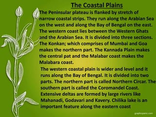 The Coastal Plains
The Peninsular plateau is flanked by stretch of
narrow coastal strips. They run along the Arabian Sea
on the west and along the Bay of Bengal on the east.
The western coast lies between the Western Ghats
and the Arabian Sea. It is divided into three sections.
The Konkan; which comprises of Mumbai and Goa
makes the northern part. The Kannada Plain makes
the central pat and the Malabar coast makes the
Malabara coast.
The western coastal plain is wider and level and it
runs along the Bay of Bengal. It is divided into two
parts. The northern part is called Northern Circar. The
southern part is called the Coromandel Coast.
Extensive deltas are formed by large rivers like
Mahanadi, Godavari and Kavery. Chilika lake is an
important feature along the eastern coast
 
