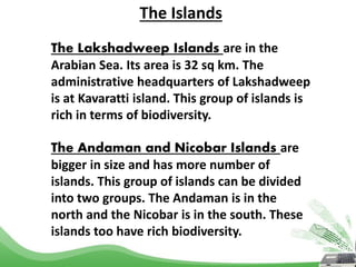 The Islands
The Lakshadweep Islands are in the
Arabian Sea. Its area is 32 sq km. The
administrative headquarters of Lakshadweep
is at Kavaratti island. This group of islands is
rich in terms of biodiversity.
The Andaman and Nicobar Islands are
bigger in size and has more number of
islands. This group of islands can be divided
into two groups. The Andaman is in the
north and the Nicobar is in the south. These
islands too have rich biodiversity.
 
