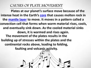 CAUSES OF PLATE MOVEMENT
The movement of the plates results in the
building up of stresses within the plates and the
continental rocks above, leading to folding,
faulting and volcanic activity.
Plates at our planet’s surface move because of the
intense heat in the Earth’s core that causes molten rock in
the mantle layer to move. It moves in a pattern called a
convection cell that forms when warm material rises, cools,
and eventually sink down. As the cooled material sinks
down, it is warmed and rises again.
 