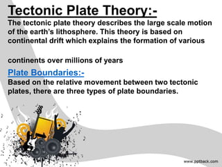 Tectonic Plate Theory:-
The tectonic plate theory describes the large scale motion
of the earth’s lithosphere. This theory is based on
continental drift which explains the formation of various
continents over millions of years
Plate Boundaries:-
Based on the relative movement between two tectonic
plates, there are three types of plate boundaries.
 