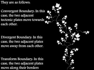 They are as follows:
Convergent Boundary: In this
case, the two adjacent
tectonic plates move towards
each other.
Divergent Boundary: In this
case, the two adjacent plates
move away from each other.
Transform Boundary: In this
case, the two adjacent plates
move along their borders.
 