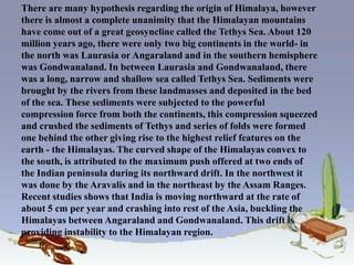 There are many hypothesis regarding the origin of Himalaya, however
there is almost a complete unanimity that the Himalayan mountains
have come out of a great geosyncline called the Tethys Sea. About 120
million years ago, there were only two big continents in the world- in
the north was Laurasia or Angaraland and in the southern hemisphere
was Gondwanaland. In between Laurasia and Gondwanaland, there
was a long, narrow and shallow sea called Tethys Sea. Sediments were
brought by the rivers from these landmasses and deposited in the bed
of the sea. These sediments were subjected to the powerful
compression force from both the continents, this compression squeezed
and crushed the sediments of Tethys and series of folds were formed
one behind the other giving rise to the highest relief features on the
earth - the Himalayas. The curved shape of the Himalayas convex to
the south, is attributed to the maximum push offered at two ends of
the Indian peninsula during its northward drift. In the northwest it
was done by the Aravalis and in the northeast by the Assam Ranges.
Recent studies shows that India is moving northward at the rate of
about 5 cm per year and crashing into rest of the Asia, buckling the
Himalayas between Angaraland and Gondwanaland. This drift is
providing instability to the Himalayan region.
 